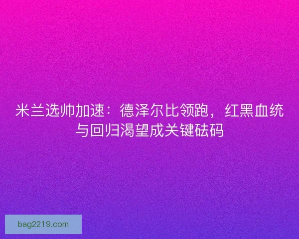 米兰选帅加速：德泽尔比领跑，红黑血统与回归渴望成关键砝码