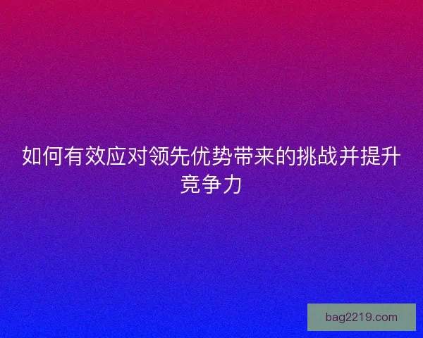 如何有效应对领先优势带来的挑战并提升竞争力