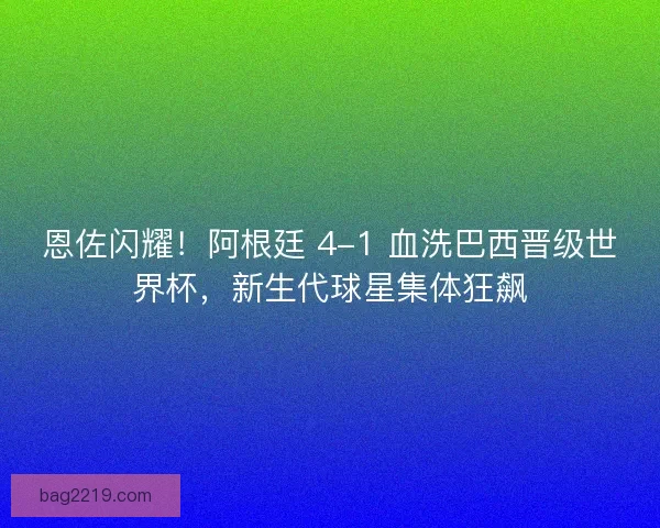 恩佐闪耀！阿根廷 4-1 血洗巴西晋级世界杯，新生代球星集体狂飙