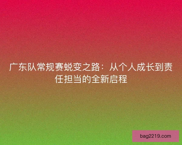 广东队常规赛蜕变之路:从个人成长到责任担当的全新启程 广东队常规赛蜕变之路:从个人成长到责任担当的全新启程