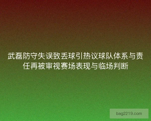 武磊防守失误致丢球引热议球队体系与责任再被审视赛场表现与临场判断