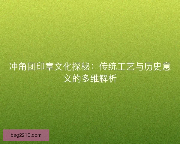 冲角团印章文化探秘：传统工艺与历史意义的多维解析