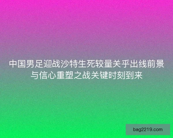 中国男足迎战沙特生死较量关乎出线前景与信心重塑之战关键时刻到来 中国男足迎战沙特生死较量关乎出线前景与信心重塑之战关键时刻到来