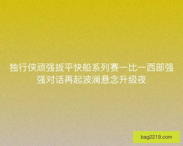 独行侠顽强扳平快船系列赛一比一西部强强对话再起波澜悬念升级夜