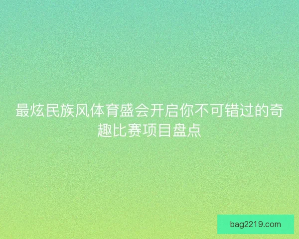 最炫民族风体育盛会开启你不可错过的奇趣比赛项目盘点