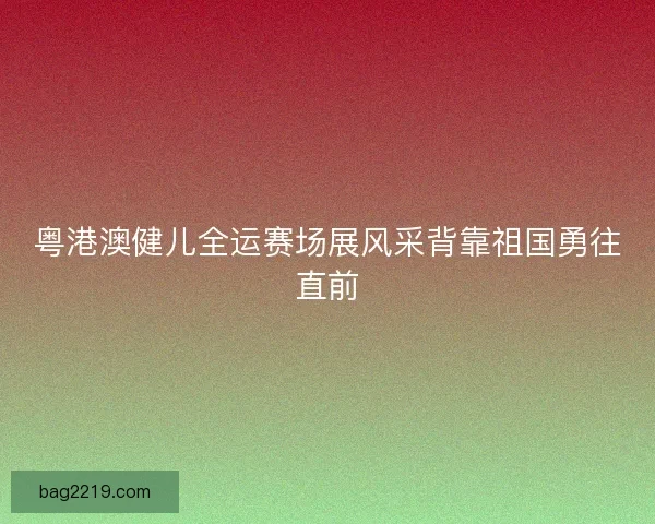 粤港澳健儿全运赛场展风采背靠祖国勇往直前