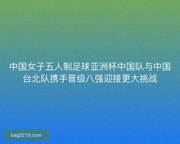 中国女子五人制足球亚洲杯中国队与中国台北队携手晋级八强迎接更大挑战