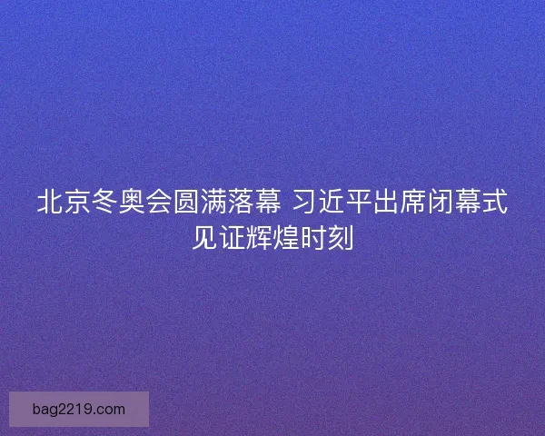 北京冬奥会圆满落幕 习近平出席闭幕式见证辉煌时刻