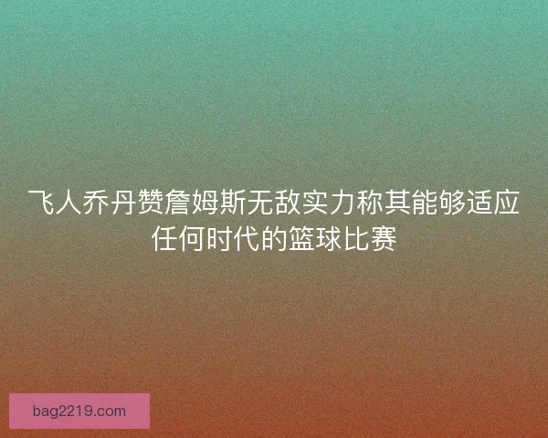 飞人乔丹赞詹姆斯无敌实力称其能够适应任何时代的篮球比赛