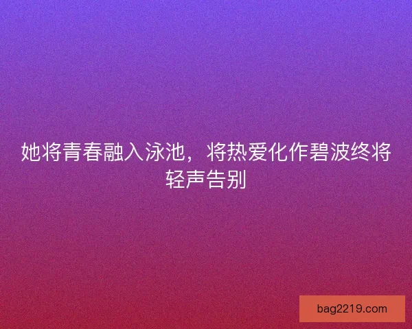 她将青春融入泳池，将热爱化作碧波终将轻声告别