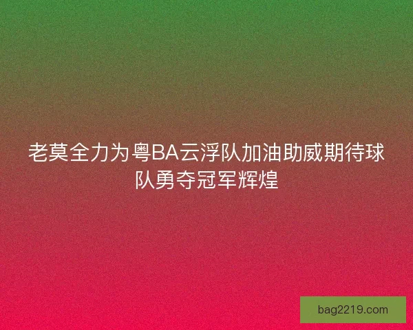 老莫全力为粤BA云浮队加油助威期待球队勇夺冠军辉煌