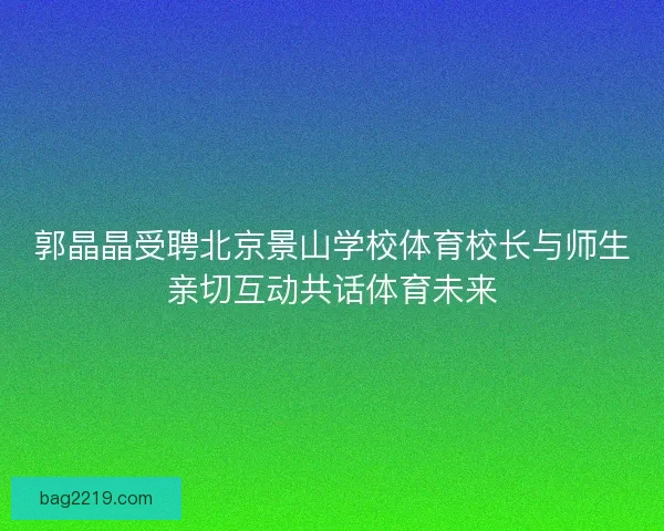 郭晶晶受聘北京景山学校体育校长与师生亲切互动共话体育未来