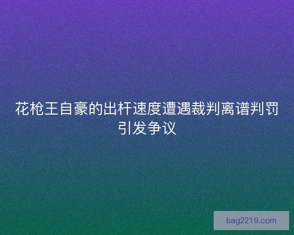 花枪王自豪的出杆速度遭遇裁判离谱判罚引发争议 花枪王自豪的出杆速度遭遇裁判离谱判罚引发争议