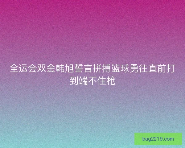 全运会双金韩旭誓言拼搏篮球勇往直前打到端不住枪