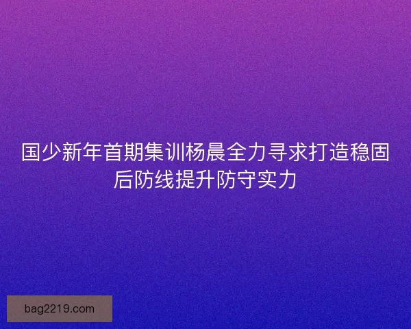 国少新年首期集训杨晨全力寻求打造稳固后防线提升防守实力