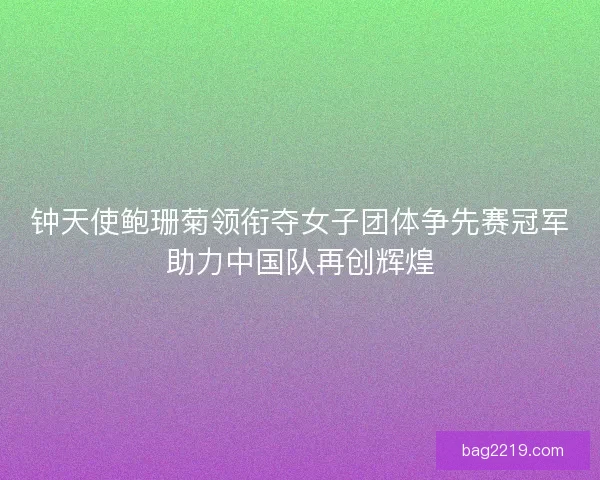 钟天使鲍珊菊领衔夺女子团体争先赛冠军助力中国队再创辉煌